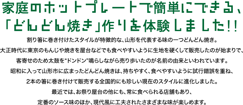家庭のホットプレートで簡単にできる「どんどん焼き」作りを体験しました！割り箸に巻きつけたスタイルが特徴的な、山形を代表する味の一つどんどん焼き。大正時代に東京のもんじゃ焼きを屋台などでも食べやすいように生地を硬くして販売したのが始まりで、客寄せのため太鼓をドンドン鳴らしながら売り歩いたのが名前の由来といわれています。昭和に入って山形市に広まったどんどん焼きは、持ちやすく、食べやすいように試行錯誤を重ね、２本の箸に巻き付けて販売する全国的にも珍しい原罪のスタイルに進化しました。最近では、お祭り屋台の他にも、常に食べられる店舗もあり、定番のソース味のほか、現代風に工夫されたさまざまな味が楽しめます。