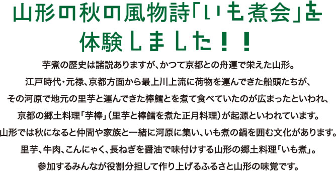 山形の秋の風物詩「いも煮会」を体験しました！いも煮の歴史は諸説ありますが、かつて京都との舟運で栄えた山形。江戸時代・元禄、京都方面から最上川上流に荷物を運んできた船頭たちが、その河原で地元の里芋と運んできた棒鱈とを煮て食べていたのが広まったといわれ、京都の郷土料理「芋棒」（里芋と棒鱈を煮た正月料理）が起源といわれています。山形では秋になると仲間や家族と一緒に河原に集い、いも煮の鍋を囲む文化があります。里芋、牛肉、こんにゃく、長ねぎを醤油で味付けする山形の郷土料理「いも煮」。参加するみんなが役割分担して作り上げるふるさと山形の味覚です。